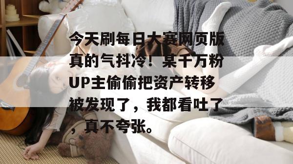 今天刷每日大赛网页版真的气抖冷!某千万粉UP主偷偷把资产转移被发现了,我都看吐了,真不夸张。