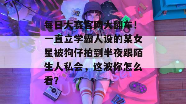每日大赛官网大翻车！一直立学霸人设的某女星被狗仔拍到半夜跟陌生人私会，这波你怎么看？