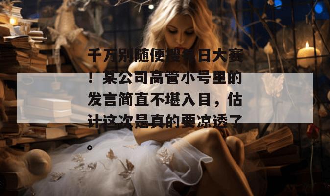 千万别随便搜每日大赛！某公司高管小号里的发言简直不堪入目，估计这次是真的要凉透了。