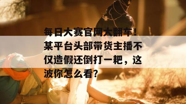 每日大赛官网大翻车!某平台头部带货主播不仅造假还倒打一耙,这波你怎么看? 每日大赛官网大翻车!某平台头部带货主播不仅造假还倒打一耙,这波你怎么看?