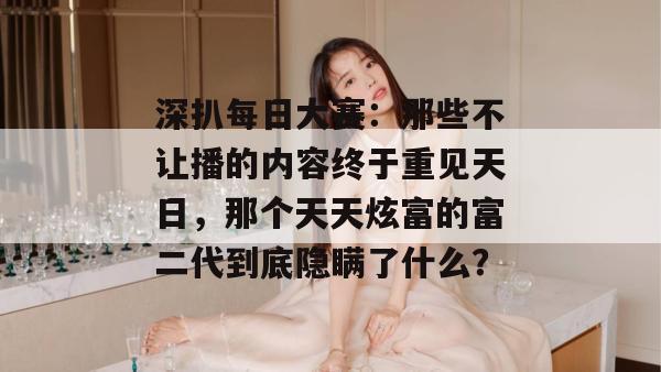 深扒每日大赛:那些不让播的内容终于重见天日,那个天天炫富的富二代到底隐瞒了什么? 深扒每日大赛:那些不让播的内容终于重见天日,那个天天炫富的富二代到底隐瞒了什么?