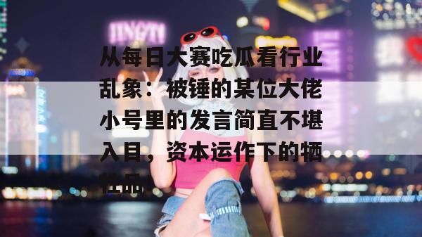 从每日大赛吃瓜看行业乱象:被锤的某位大佬小号里的发言简直不堪入目,资本运作下的牺牲品! 从每日大赛吃瓜看行业乱象:被锤的某位大佬小号里的发言简直不堪入目,资本运作下的牺牲品!