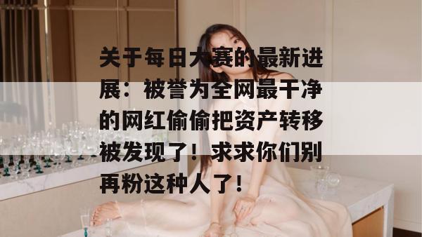 关于每日大赛的最新进展：被誉为全网最干净的网红偷偷把资产转移被发现了！求求你们别再粉这种人了！