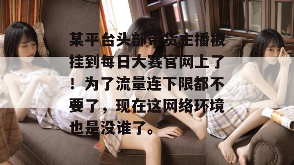某平台头部带货主播被挂到每日大赛官网上了!为了流量连下限都不要了,现在这网络环境也是没谁了。 某平台头部带货主播被挂到每日大赛官网上了!为了流量连下限都不要了,现在这网络环境也是没谁了。