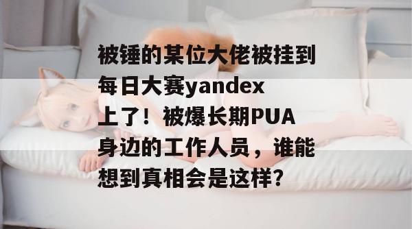 被锤的某位大佬被挂到每日大赛yandex上了!被爆长期PUA身边的工作人员,谁能想到真相会是这样? 被锤的某位大佬被挂到每日大赛yandex上了!被爆长期PUA身边的工作人员,谁能想到真相会是这样?