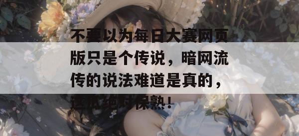 不要以为每日大赛网页版只是个传说,暗网流传的说法难道是真的,这瓜绝对保熟! 不要以为每日大赛网页版只是个传说,暗网流传的说法难道是真的,这瓜绝对保熟!