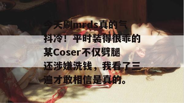 今天刷mrds真的气抖冷!平时装得很乖的某Coser不仅劈腿还涉嫌洗钱,我看了三遍才敢相信是真的。 今天刷mrds真的气抖冷!平时装得很乖的某Coser不仅劈腿还涉嫌洗钱,我看了三遍才敢相信是真的。