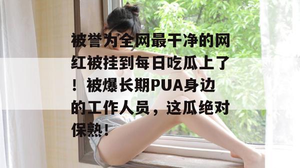 被誉为全网最干净的网红被挂到每日吃瓜上了!被爆长期PUA身边的工作人员,这瓜绝对保熟! 被誉为全网最干净的网红被挂到每日吃瓜上了!被爆长期PUA身边的工作人员,这瓜绝对保熟!