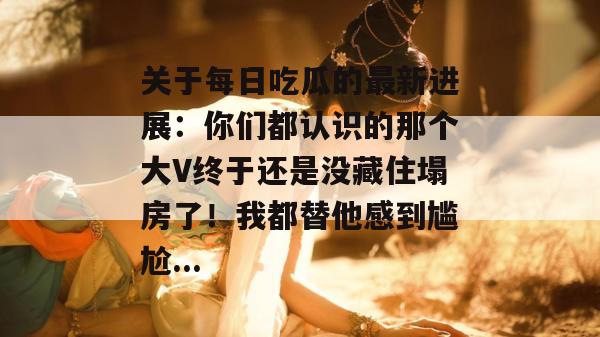 关于每日吃瓜的最新进展:你们都认识的那个大V终于还是没藏住塌房了!我都替他感到尴尬... 关于每日吃瓜的最新进展:你们都认识的那个大V终于还是没藏住塌房了!我都替他感到尴尬...