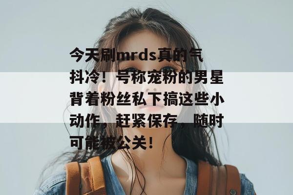 今天刷mrds真的气抖冷！号称宠粉的男星背着粉丝私下搞这些小动作，赶紧保存，随时可能被公关！