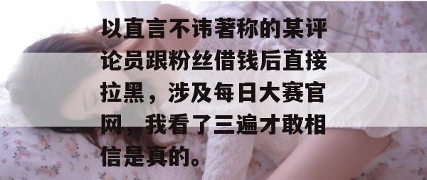 以直言不讳著称的某评论员跟粉丝借钱后直接拉黑,涉及每日大赛官网,我看了三遍才敢相信是真的。 以直言不讳著称的某评论员跟粉丝借钱后直接拉黑,涉及每日大赛官网,我看了三遍才敢相信是真的。