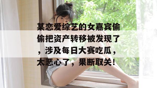 某恋爱综艺的女嘉宾偷偷把资产转移被发现了,涉及每日大赛吃瓜,太恶心了,果断取关! 某恋爱综艺的女嘉宾偷偷把资产转移被发现了,涉及每日大赛吃瓜,太恶心了,果断取关!