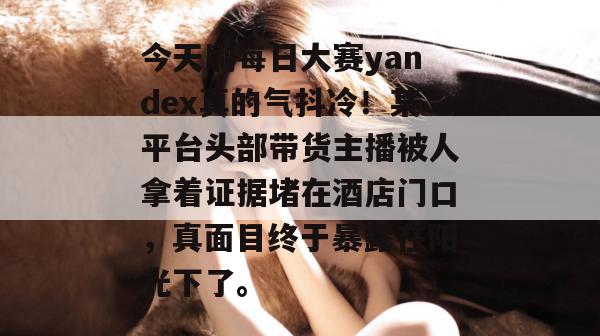 今天刷每日大赛yandex真的气抖冷!某平台头部带货主播被人拿着证据堵在酒店门口,真面目终于暴露在阳光下了。 今天刷每日大赛yandex真的气抖冷!某平台头部带货主播被人拿着证据堵在酒店门口,真面目终于暴露在阳光下了。