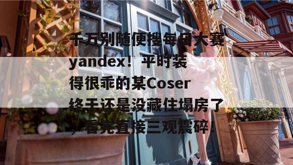 千万别随便搜每日大赛yandex!平时装得很乖的某Coser终于还是没藏住塌房了,看完直接三观震碎! 千万别随便搜每日大赛yandex!平时装得很乖的某Coser终于还是没藏住塌房了,看完直接三观震碎!