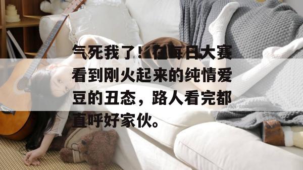 气死我了!在每日大赛看到刚火起来的纯情爱豆的丑态,路人看完都直呼好家伙。 气死我了!在每日大赛看到刚火起来的纯情爱豆的丑态,路人看完都直呼好家伙。