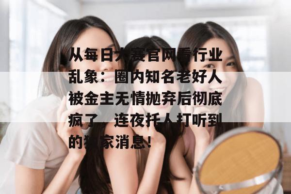 从每日大赛官网看行业乱象:圈内知名老好人被金主无情抛弃后彻底疯了,连夜托人打听到的独家消息! 从每日大赛官网看行业乱象:圈内知名老好人被金主无情抛弃后彻底疯了,连夜托人打听到的独家消息!