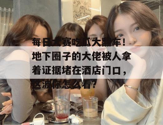 每日大赛吃瓜大翻车！地下圈子的大佬被人拿着证据堵在酒店门口，这波你怎么看？