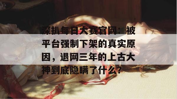 深扒每日大赛官网：被平台强制下架的真实原因，退网三年的上古大神到底隐瞒了什么？