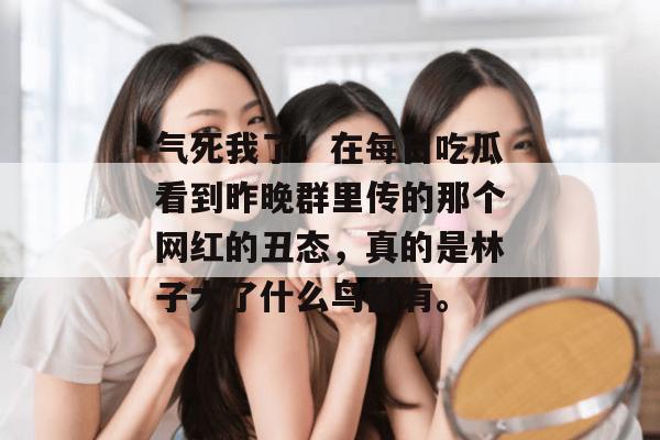 气死我了!在每日吃瓜看到昨晚群里传的那个网红的丑态,真的是林子大了什么鸟都有。 气死我了!在每日吃瓜看到昨晚群里传的那个网红的丑态,真的是林子大了什么鸟都有。