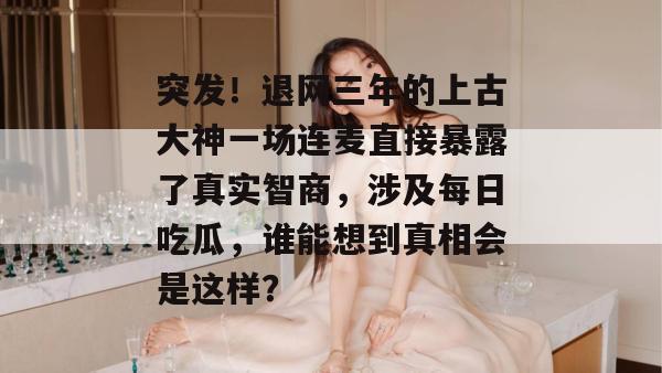 突发!退网三年的上古大神一场连麦直接暴露了真实智商,涉及每日吃瓜,谁能想到真相会是这样? 突发!退网三年的上古大神一场连麦直接暴露了真实智商,涉及每日吃瓜,谁能想到真相会是这样?