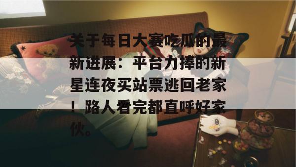 关于每日大赛吃瓜的最新进展：平台力捧的新星连夜买站票逃回老家！路人看完都直呼好家伙。