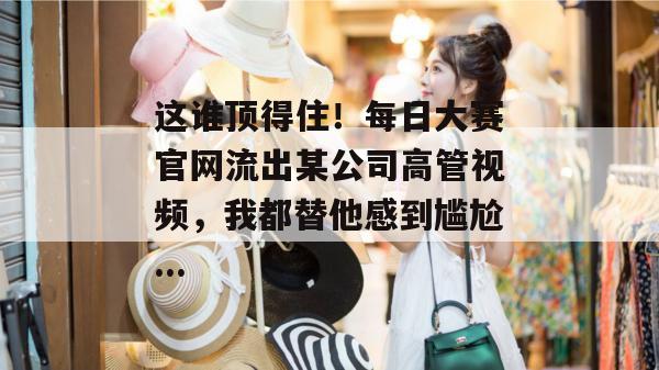 这谁顶得住!每日大赛官网流出某公司高管视频,我都替他感到尴尬... 这谁顶得住!每日大赛官网流出某公司高管视频,我都替他感到尴尬...