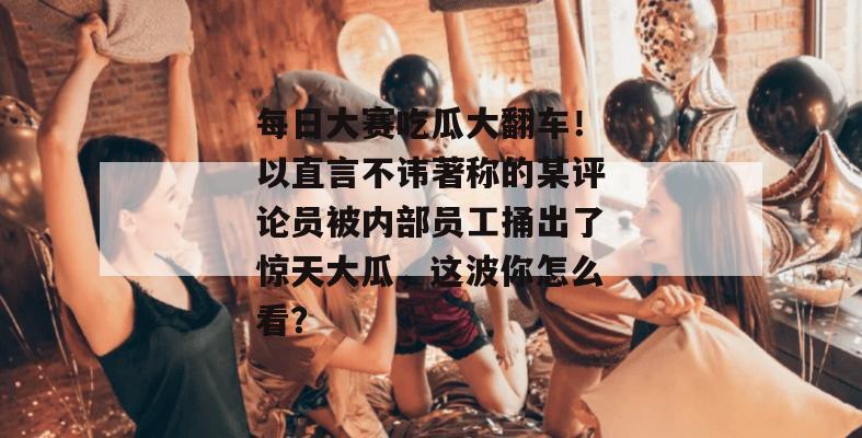 每日大赛吃瓜大翻车!以直言不讳著称的某评论员被内部员工捅出了惊天大瓜,这波你怎么看? 每日大赛吃瓜大翻车!以直言不讳著称的某评论员被内部员工捅出了惊天大瓜,这波你怎么看?