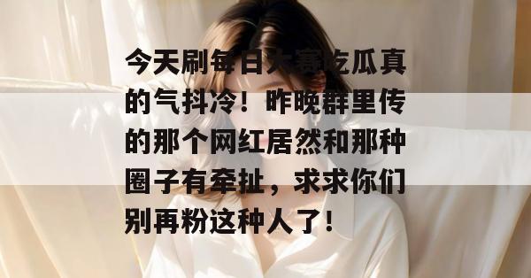 今天刷每日大赛吃瓜真的气抖冷！昨晚群里传的那个网红居然和那种圈子有牵扯，求求你们别再粉这种人了！