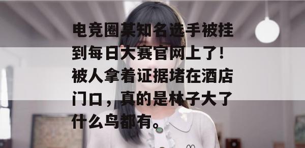 电竞圈某知名选手被挂到每日大赛官网上了!被人拿着证据堵在酒店门口,真的是林子大了什么鸟都有。 电竞圈某知名选手被挂到每日大赛官网上了!被人拿着证据堵在酒店门口,真的是林子大了什么鸟都有。