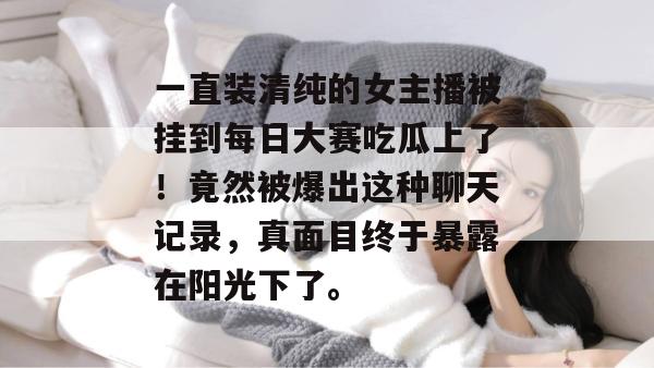 一直装清纯的女主播被挂到每日大赛吃瓜上了!竟然被爆出这种聊天记录,真面目终于暴露在阳光下了。 一直装清纯的女主播被挂到每日大赛吃瓜上了!竟然被爆出这种聊天记录,真面目终于暴露在阳光下了。