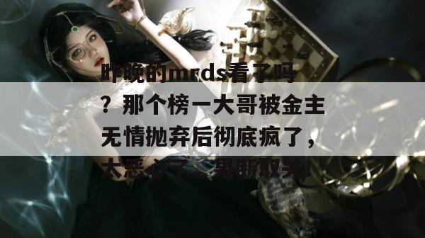 昨晚的mrds看了吗？那个榜一大哥被金主无情抛弃后彻底疯了，太恶心了，果断取关！
