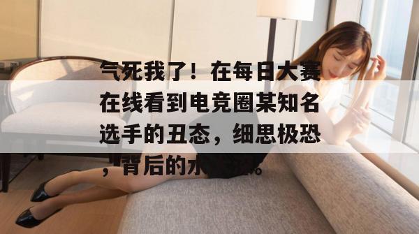 气死我了!在每日大赛在线看到电竞圈某知名选手的丑态,细思极恐,背后的水太深。 气死我了!在每日大赛在线看到电竞圈某知名选手的丑态,细思极恐,背后的水太深。