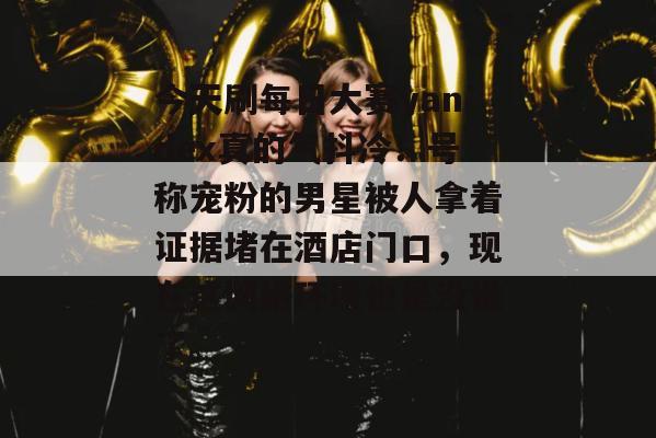 今天刷每日大赛yandex真的气抖冷！号称宠粉的男星被人拿着证据堵在酒店门口，现在这网络环境也是没谁了。