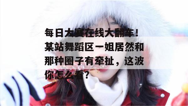 每日大赛在线大翻车!某站舞蹈区一姐居然和那种圈子有牵扯,这波你怎么看? 每日大赛在线大翻车!某站舞蹈区一姐居然和那种圈子有牵扯,这波你怎么看?