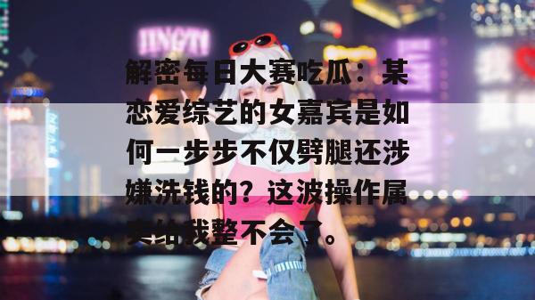 解密每日大赛吃瓜：某恋爱综艺的女嘉宾是如何一步步不仅劈腿还涉嫌洗钱的？这波操作属实给我整不会了。