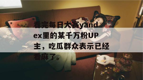 看完每日大赛yandex里的某千万粉UP主，吃瓜群众表示已经看麻了。