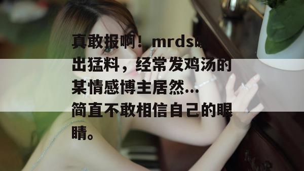 真敢报啊!mrds曝出猛料,经常发鸡汤的某情感博主居然...简直不敢相信自己的眼睛。 真敢报啊!mrds曝出猛料,经常发鸡汤的某情感博主居然...简直不敢相信自己的眼睛。