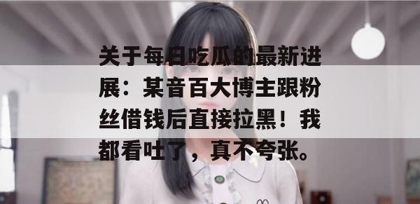 关于每日吃瓜的最新进展:某音百大博主跟粉丝借钱后直接拉黑!我都看吐了,真不夸张。 关于每日吃瓜的最新进展:某音百大博主跟粉丝借钱后直接拉黑!我都看吐了,真不夸张。
