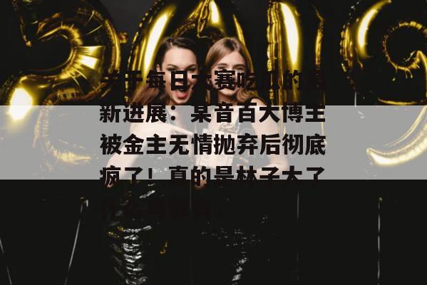 关于每日大赛吃瓜的最新进展:某音百大博主被金主无情抛弃后彻底疯了!真的是林子大了什么鸟都有。 关于每日大赛吃瓜的最新进展:某音百大博主被金主无情抛弃后彻底疯了!真的是林子大了什么鸟都有。
