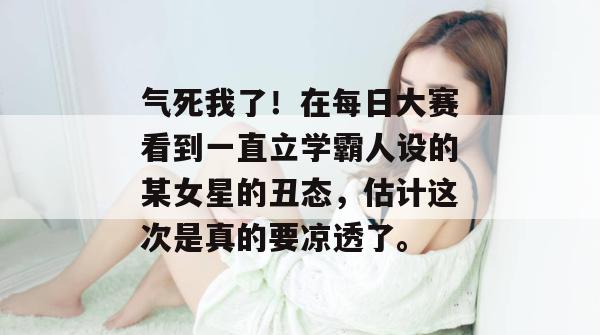 气死我了!在每日大赛看到一直立学霸人设的某女星的丑态,估计这次是真的要凉透了。 气死我了!在每日大赛看到一直立学霸人设的某女星的丑态,估计这次是真的要凉透了。