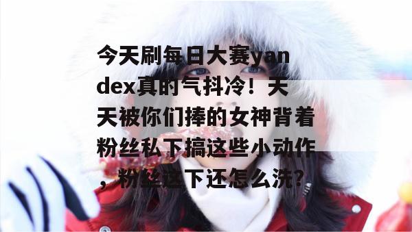 今天刷每日大赛yandex真的气抖冷!天天被你们捧的女神背着粉丝私下搞这些小动作,粉丝这下还怎么洗? 今天刷每日大赛yandex真的气抖冷!天天被你们捧的女神背着粉丝私下搞这些小动作,粉丝这下还怎么洗?