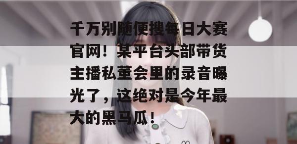 千万别随便搜每日大赛官网!某平台头部带货主播私董会里的录音曝光了,这绝对是今年最大的黑马瓜! 千万别随便搜每日大赛官网!某平台头部带货主播私董会里的录音曝光了,这绝对是今年最大的黑马瓜!