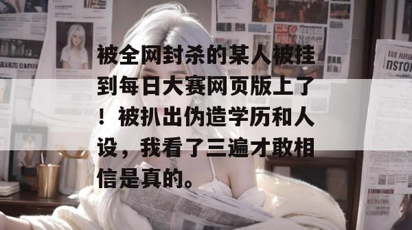 被全网封杀的某人被挂到每日大赛网页版上了!被扒出伪造学历和人设,我看了三遍才敢相信是真的。 被全网封杀的某人被挂到每日大赛网页版上了!被扒出伪造学历和人设,我看了三遍才敢相信是真的。