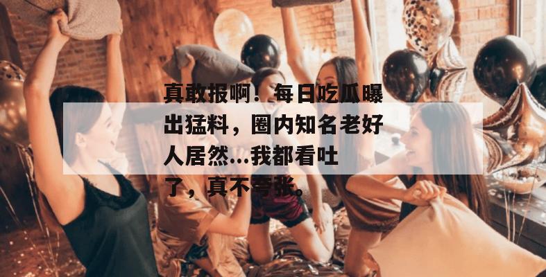 真敢报啊!每日吃瓜曝出猛料,圈内知名老好人居然...我都看吐了,真不夸张。 真敢报啊!每日吃瓜曝出猛料,圈内知名老好人居然...我都看吐了,真不夸张。