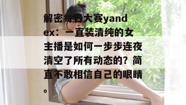 解密每日大赛yandex：一直装清纯的女主播是如何一步步连夜清空了所有动态的？简直不敢相信自己的眼睛。