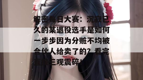 解密每日大赛：沉寂已久的某退役选手是如何一步步因为分赃不均被合伙人给卖了的？看完直接三观震碎！