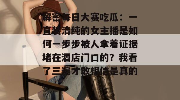 解密每日大赛吃瓜：一直装清纯的女主播是如何一步步被人拿着证据堵在酒店门口的？我看了三遍才敢相信是真的。