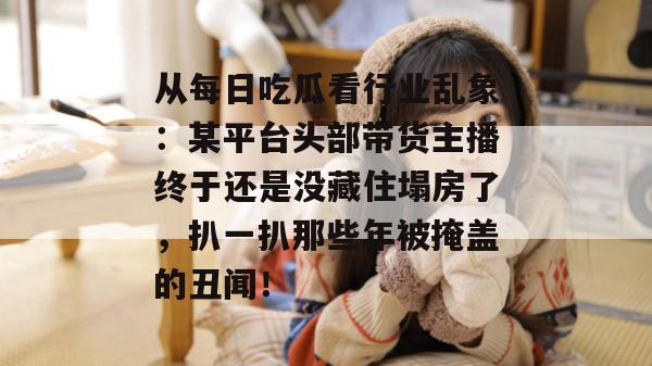 从每日吃瓜看行业乱象:某平台头部带货主播终于还是没藏住塌房了,扒一扒那些年被掩盖的丑闻! 从每日吃瓜看行业乱象:某平台头部带货主播终于还是没藏住塌房了,扒一扒那些年被掩盖的丑闻!