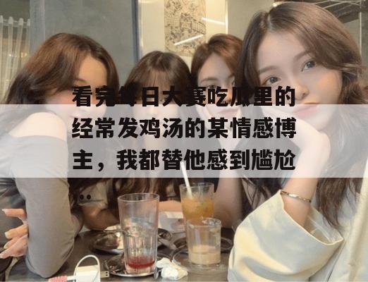 看完每日大赛吃瓜里的经常发鸡汤的某情感博主,我都替他感到尴尬... 看完每日大赛吃瓜里的经常发鸡汤的某情感博主,我都替他感到尴尬...