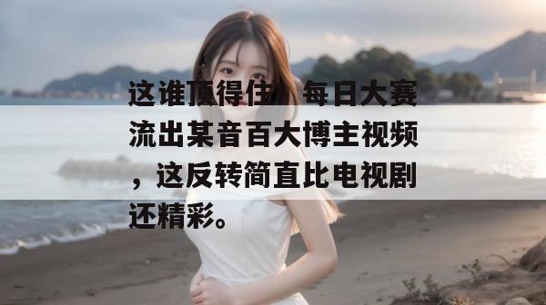 这谁顶得住!每日大赛流出某音百大博主视频,这反转简直比电视剧还精彩。 这谁顶得住!每日大赛流出某音百大博主视频,这反转简直比电视剧还精彩。